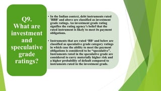 • In the Indian context, debt instruments rated 
'BBB' and above are classified as investment 
grade ratings. An investment grade rating 
signifies the rating agency’s belief that the 
rated instrument is likely to meet its payment 
obligations. 
• Instruments that are rated ‘BB‘ and below are 
classified as speculative grade category ratings 
in which case the ability to meet the payment 
obligations is considered to be “speculative”. 
Instruments rated in the speculative grade are 
considered to carry materially higher risk and 
a higher probability of default compared to 
instruments rated in the investment grade. 
Q9. 
What are 
investment 
and 
speculative 
grade 
ratings? 
 