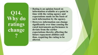 • Rating is an opinion based on 
information available at a point in 
time with the rating agency and 
expectations made on the basis of 
such information by the agency. 
• However, information can change 
significantly over time causing the 
rated instruments performance to 
deviate from the earlier 
expectations thereby affecting the 
future repayment abilities and 
thus, requiring the rating to be 
altered. 
Q14. 
Why do 
ratings 
change 
? 
 