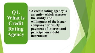 • A credit rating agency is 
an entity which assesses 
the ability and 
willingness of the issuer 
company for timely 
payment of interest and 
principal on a debt 
instrument 
Q1. 
What is 
Credit 
Rating 
Agency 
 