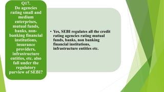 • Yes, SEBI regulates all the credit 
rating agencies rating mutual 
funds, banks, non banking 
financial institutions, 
infrastructure entities etc. 
Q17. 
Do agencies 
rating small and 
medium 
enterprises, 
mutual funds, 
banks, non-banking 
financial 
institutions, 
insurance 
providers, 
infrastructure 
entities, etc. also 
fall under the 
regulatory 
purview of SEBI? 
 