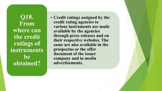 • Credit ratings assigned by the 
credit rating agencies to 
various instruments are made 
available by the agencies 
through press releases and on 
their respective websites. The 
same are also available in the 
prospectus or the offer 
document of the issuer 
company and in media 
advertisements. 
Q18. 
From 
where can 
the credit 
ratings of 
instruments 
be 
obtained? 
 