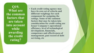 • Each credit rating agency may 
have its own set of criteria and 
different weightage for each 
component for assigning the 
ratings. Some of the common 
factors that may be taken into 
consideration for credit rating are 
Issuer Company’s operational 
efficiency, level of technological 
development, financials, 
competence and effectiveness of 
management, past record of debt 
servicing, etc 
Q19. 
What are 
the common 
factors that 
are taken 
into account 
while 
awarding 
the credit 
rating? 
 