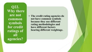 • The credit rating agencies do 
not have common symbols 
because they use different 
rating methodologies and 
have different factors 
bearing different weightage. 
Q22. 
Why there 
are not 
common 
symbols 
for credit 
ratings of 
all 
agencies? 
 