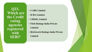 • CARE Limited 
• ICRA Limited 
• CRISIL Limited 
• Fitch Ratings India Private 
Limited 
• Brickwork Ratings India Private 
Limited 
Q23. 
Which are 
the Credit 
rating 
agencies 
registered 
with 
SEBI? 
 