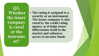 • The rating is assigned to a 
security or an instrument. 
The issuer company is also 
rated by the credit rating 
agency, as it helps issuer 
differentiate itself in the 
market and enhances 
access to investor funds 
Q3. 
Whether 
the issuer 
company 
is rated 
or the 
instrume 
nt? 
 
