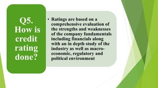 • Ratings are based on a 
comprehensive evaluation of 
the strengths and weaknesses 
of the company fundamentals 
including financials along 
with an in depth study of the 
industry as well as macro-economic, 
regulatory and 
political environment 
Q5. 
How is 
credit 
rating 
done? 
 
