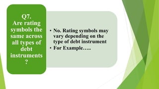 • No. Rating symbols may 
vary depending on the 
type of debt instrument 
• For Example….. 
Q7. 
Are rating 
symbols the 
same across 
all types of 
debt 
instruments 
? 
 
