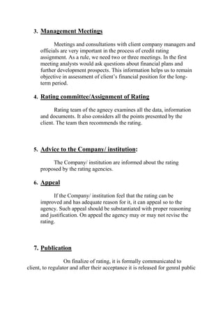 3. Management Meetings
Meetings and consultations with client company managers and
officials are very important in the process of credit rating
assignment. As a rule, we need two or three meetings. In the first
meeting analysts would ask questions about financial plans and
further development prospects. This information helps us to remain
objective in assessment of client’s financial position for the long-
term period.
4. Rating committee/Assignment of Rating
Rating team of the agnecy examines all the data, information
and documents. It also considers all the points presented by the
client. The team then recommends the rating.
5. Advice to the Company/ institution:
The Company/ institution are informed about the rating
proposed by the rating agencies.
6. Appeal
If the Company/ institution feel that the rating can be
improved and has adequate reason for it, it can appeal so to the
agency. Such appeal should be substantiated with proper reasoning
and justification. On appeal the agency may or may not revise the
rating.
7. Publication
On finalize of rating, it is formally communicated to
client, to regulator and after their acceptance it is released for genral public
 