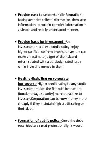  Provide easy to understand information:-
Rating agencies collect information, then scan
information to explain complex information in
a simple and readily understood manner.
 Provide basic for investment:-An
investment rated by a credit rating enjoy
higher confidence from investor.Investors can
make an estimate(judge) of the risk and
return related with a particular rated issue
while investing money in them.
 Healthy discipiline on corporate
borrowers:- Higher credit rating to any credit
investment makes the financial instrument
(bond,mortage security) more attractive to
investor.Corporation can borrow money more
cheaply if they maintain high credit rating on
their debt.
 Formation of public policy:-Once the debt
securitied are rated professionally, it would
 