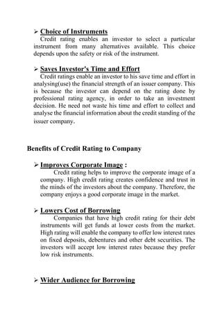  Choice of Instruments
Credit rating enables an investor to select a particular
instrument from many alternatives available. This choice
depends upon the safety or risk of the instrument.
 Saves Investor's Time and Effort
Credit ratings enable an investor to his save time and effort in
analysing(use) the financial strength of an issuer company. This
is because the investor can depend on the rating done by
professional rating agency, in order to take an investment
decision. He need not waste his time and effort to collect and
analyse the financial information about the credit standing of the
issuer company.
Benefits of Credit Rating to Company
 Improves Corporate Image :
Credit rating helps to improve the corporate image of a
company. High credit rating creates confidence and trust in
the minds of the investors about the company. Therefore, the
company enjoys a good corporate image in the market.
 Lowers Cost of Borrowing
Companies that have high credit rating for their debt
instruments will get funds at lower costs from the market.
High rating will enable the company to offer low interest rates
on fixed deposits, debentures and other debt securities. The
investors will accept low interest rates because they prefer
low risk instruments.
 Wider Audience for Borrowing
 