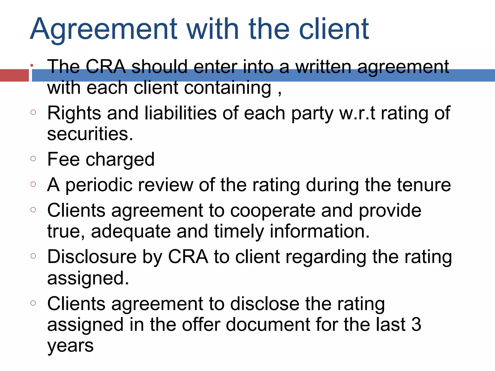 Agreement with the client
• The CRA should enter into a written agreement
with each client containing ,
o Rights and liabilities of each party w.r.t rating of
securities.
o Fee charged
o A periodic review of the rating during the tenure
o Clients agreement to cooperate and provide
true, adequate and timely information.
o Disclosure by CRA to client regarding the rating
assigned.
o Clients agreement to disclose the rating
assigned in the offer document for the last 3
years
 