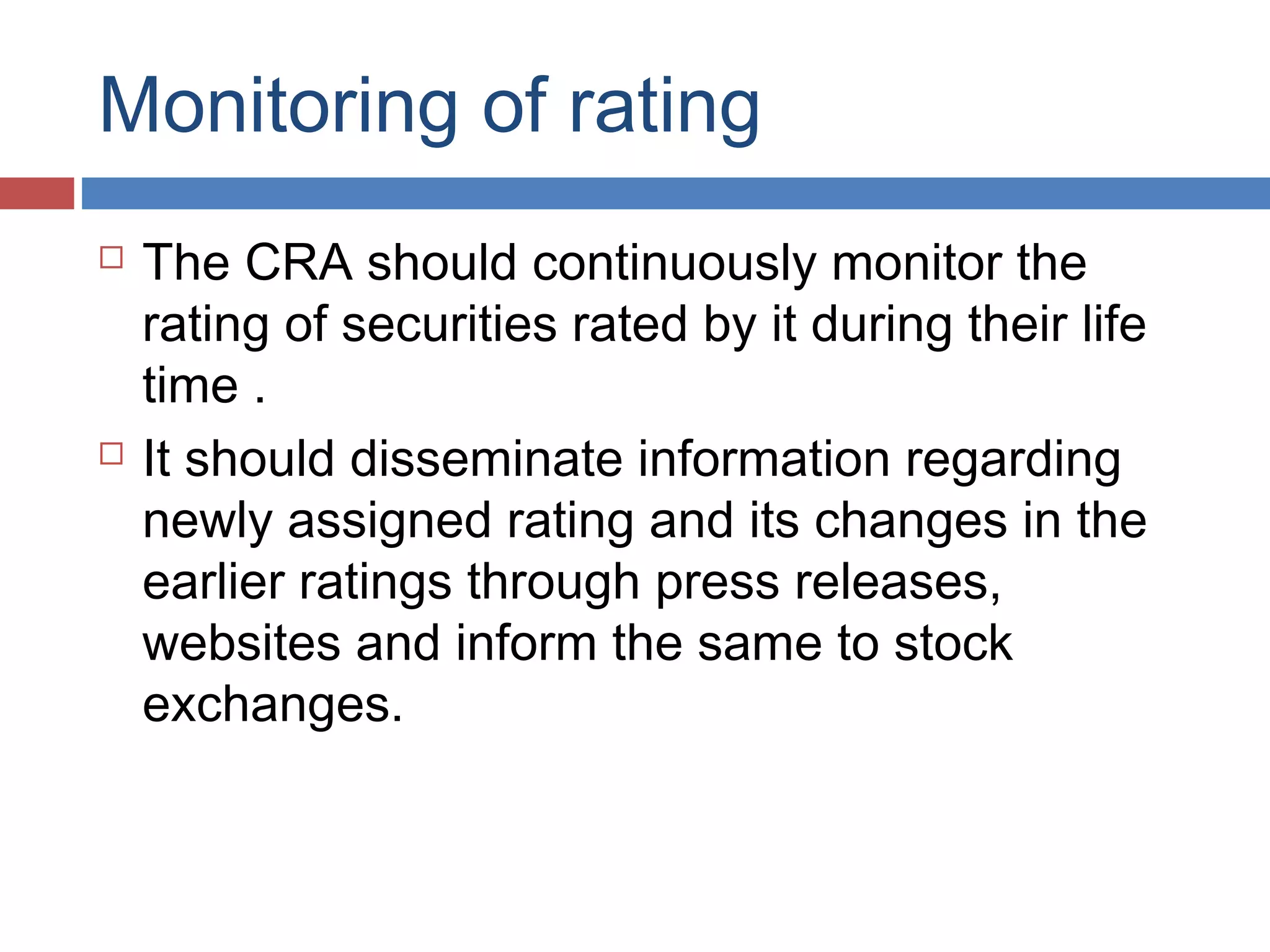 Monitoring of rating
 The CRA should continuously monitor the
rating of securities rated by it during their life
time .
 It should disseminate information regarding
newly assigned rating and its changes in the
earlier ratings through press releases,
websites and inform the same to stock
exchanges.
 