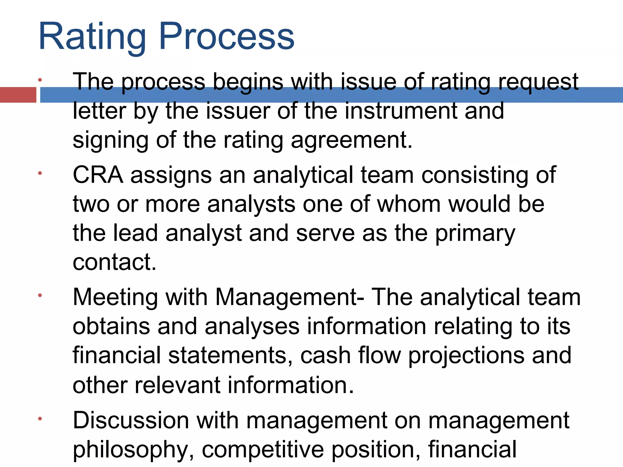 Rating Process
• The process begins with issue of rating request
letter by the issuer of the instrument and
signing of the rating agreement.
• CRA assigns an analytical team consisting of
two or more analysts one of whom would be
the lead analyst and serve as the primary
contact.
• Meeting with Management- The analytical team
obtains and analyses information relating to its
financial statements, cash flow projections and
other relevant information.
• Discussion with management on management
philosophy, competitive position, financial
 
