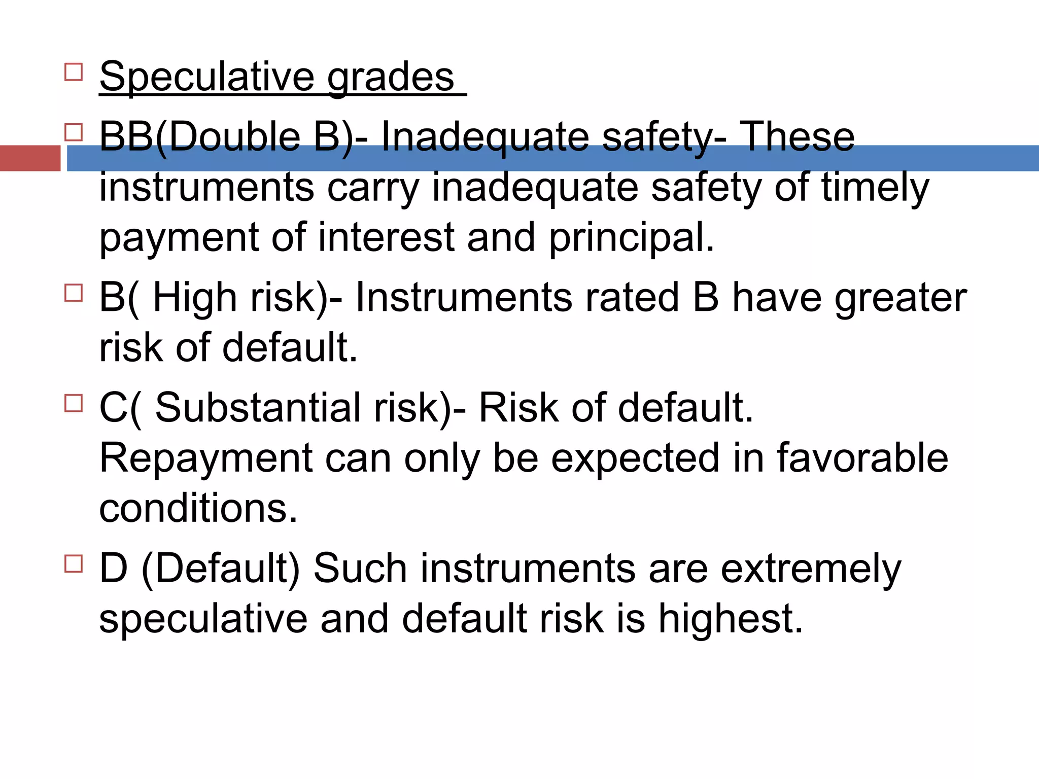  Speculative grades
 BB(Double B)- Inadequate safety- These
instruments carry inadequate safety of timely
payment of interest and principal.
 B( High risk)- Instruments rated B have greater
risk of default.
 C( Substantial risk)- Risk of default.
Repayment can only be expected in favorable
conditions.
 D (Default) Such instruments are extremely
speculative and default risk is highest.
 