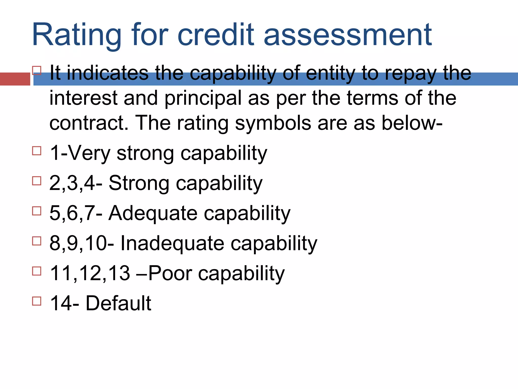 Rating for credit assessment
 It indicates the capability of entity to repay the
interest and principal as per the terms of the
contract. The rating symbols are as below-
 1-Very strong capability
 2,3,4- Strong capability
 5,6,7- Adequate capability
 8,9,10- Inadequate capability
 11,12,13 –Poor capability
 14- Default
 