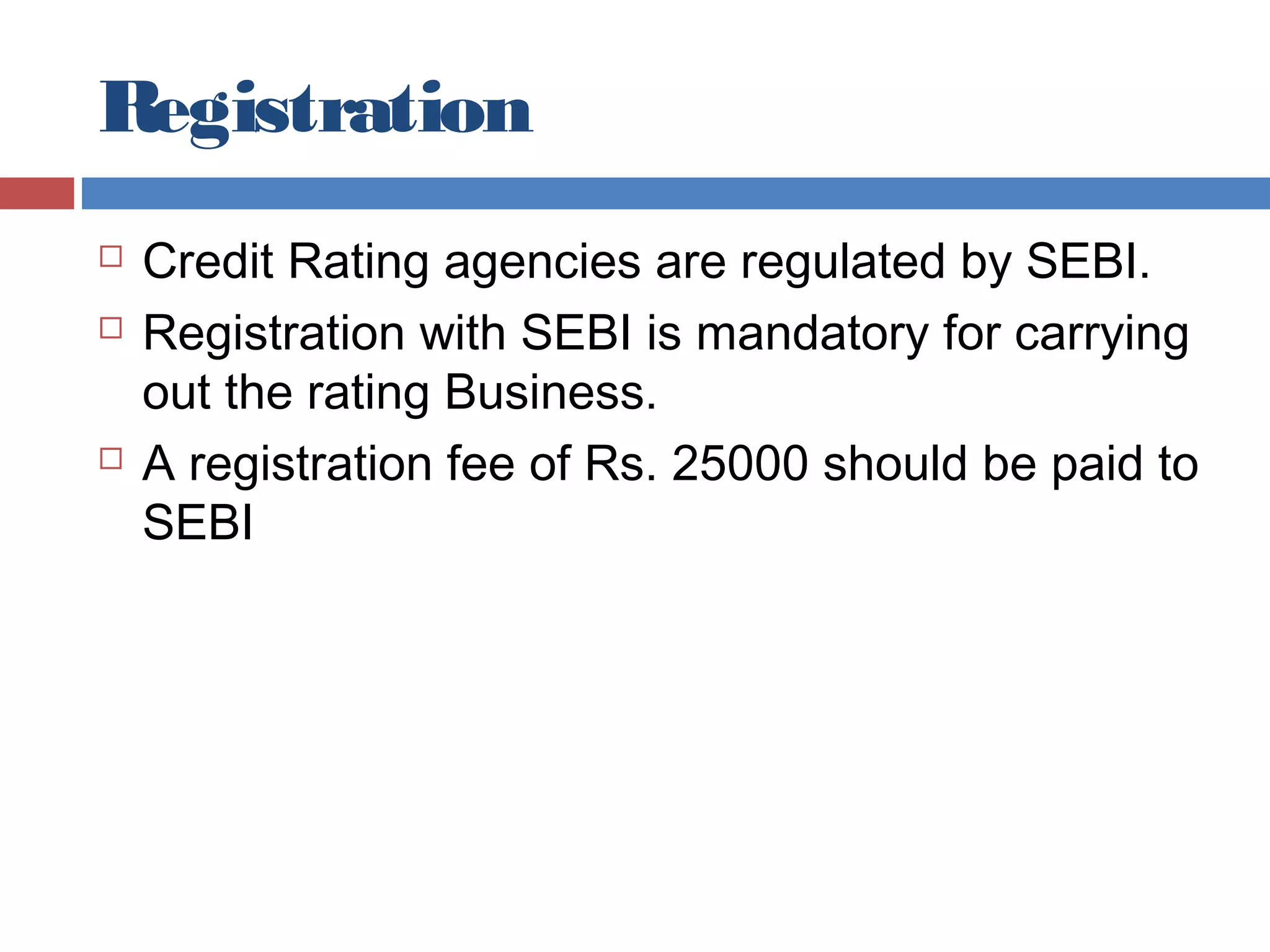 Registration
 Credit Rating agencies are regulated by SEBI.
 Registration with SEBI is mandatory for carrying
out the rating Business.
 A registration fee of Rs. 25000 should be paid to
SEBI
 