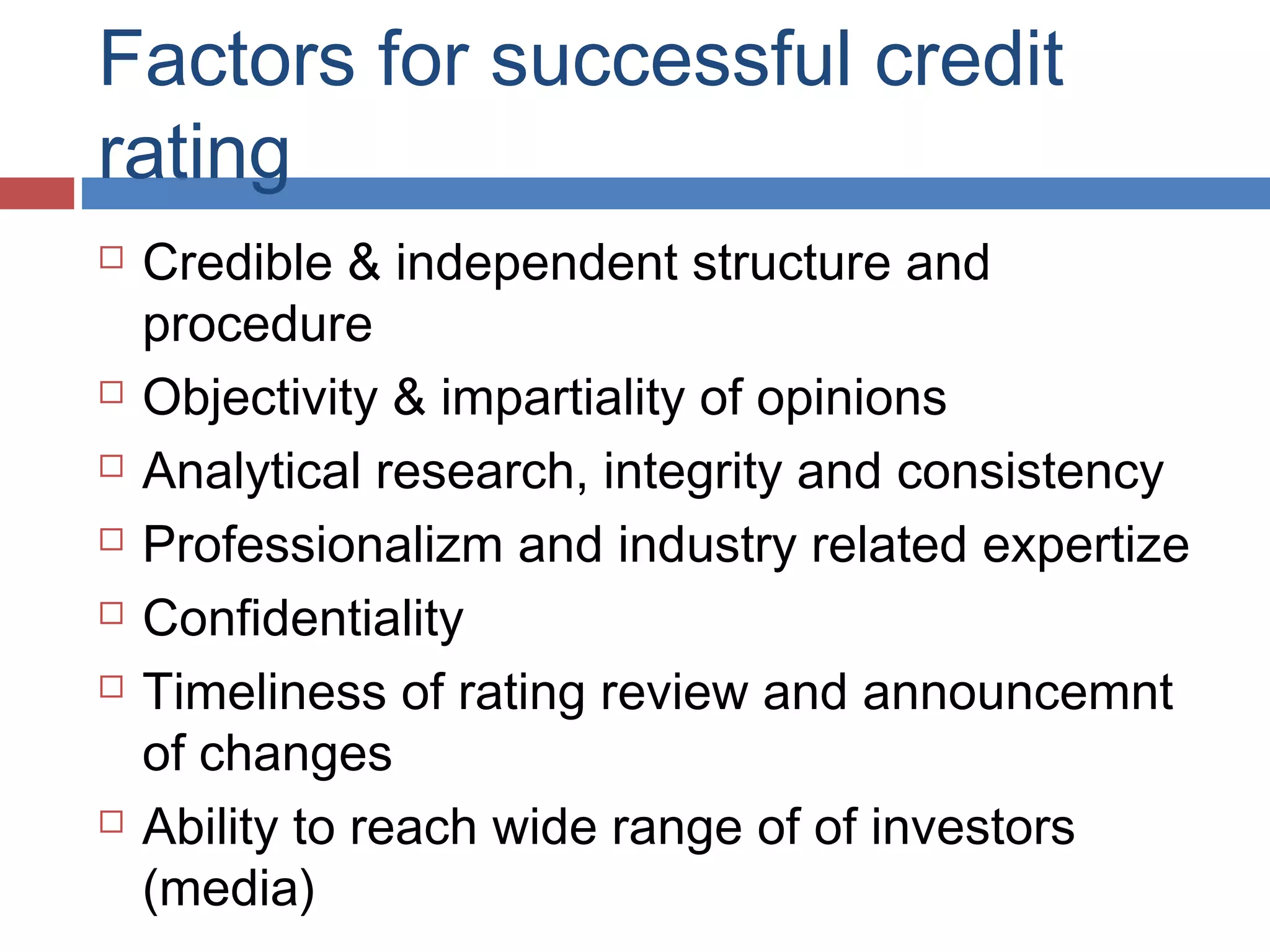 Factors for successful credit
rating
 Credible & independent structure and
procedure
 Objectivity & impartiality of opinions
 Analytical research, integrity and consistency
 Professionalizm and industry related expertize
 Confidentiality
 Timeliness of rating review and announcemnt
of changes
 Ability to reach wide range of of investors
(media)
 