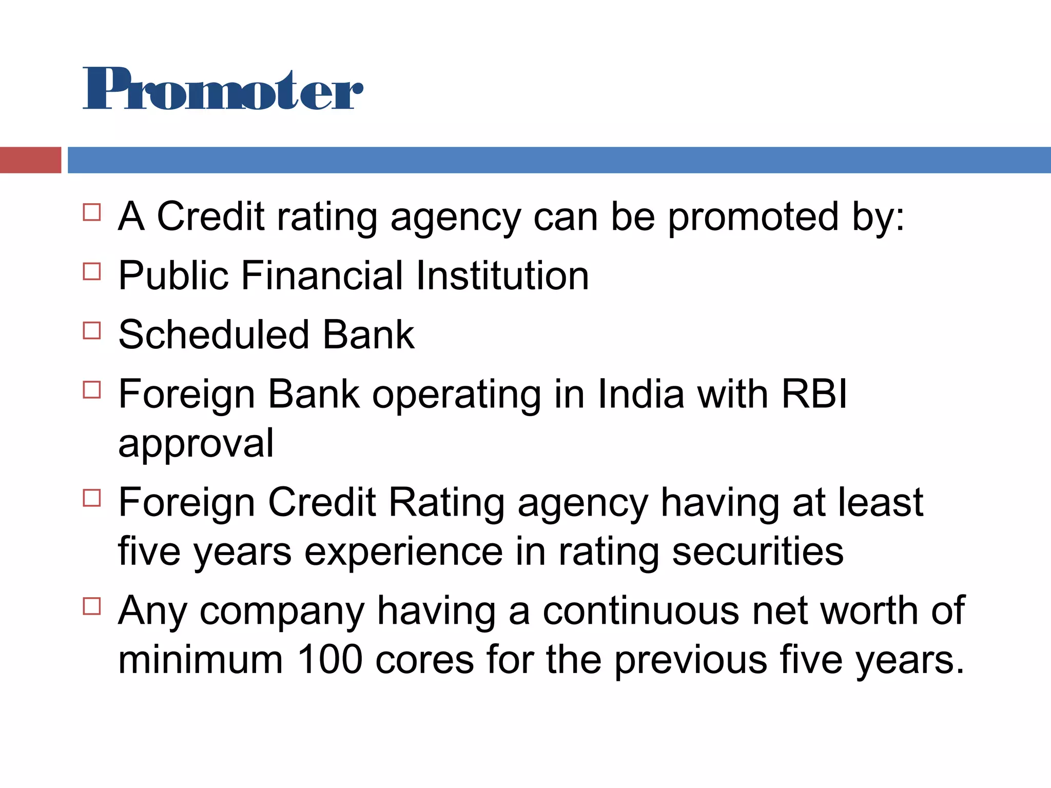 Promoter
 A Credit rating agency can be promoted by:
 Public Financial Institution
 Scheduled Bank
 Foreign Bank operating in India with RBI
approval
 Foreign Credit Rating agency having at least
five years experience in rating securities
 Any company having a continuous net worth of
minimum 100 cores for the previous five years.
 