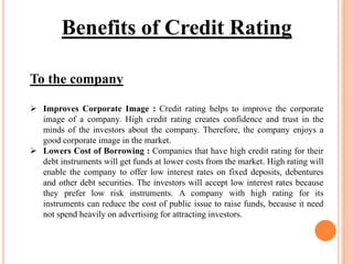 To the company
 Improves Corporate Image : Credit rating helps to improve the corporate
image of a company. High credit rating creates confidence and trust in the
minds of the investors about the company. Therefore, the company enjoys a
good corporate image in the market.
 Lowers Cost of Borrowing : Companies that have high credit rating for their
debt instruments will get funds at lower costs from the market. High rating will
enable the company to offer low interest rates on fixed deposits, debentures
and other debt securities. The investors will accept low interest rates because
they prefer low risk instruments. A company with high rating for its
instruments can reduce the cost of public issue to raise funds, because it need
not spend heavily on advertising for attracting investors.
Benefits of Credit Rating
 
