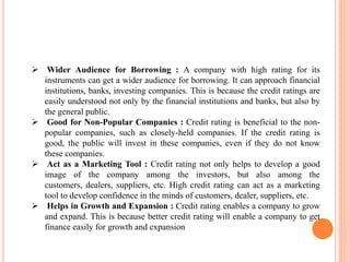  Wider Audience for Borrowing : A company with high rating for its
instruments can get a wider audience for borrowing. It can approach financial
institutions, banks, investing companies. This is because the credit ratings are
easily understood not only by the financial institutions and banks, but also by
the general public.
 Good for Non-Popular Companies : Credit rating is beneficial to the non-
popular companies, such as closely-held companies. If the credit rating is
good, the public will invest in these companies, even if they do not know
these companies.
 Act as a Marketing Tool : Credit rating not only helps to develop a good
image of the company among the investors, but also among the
customers, dealers, suppliers, etc. High credit rating can act as a marketing
tool to develop confidence in the minds of customers, dealer, suppliers, etc.
 Helps in Growth and Expansion : Credit rating enables a company to grow
and expand. This is because better credit rating will enable a company to get
finance easily for growth and expansion
 