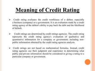  Credit rating evaluates the credit worthiness of a debtor, especially
a business (company) or a government. It is an evaluation made by a credit
rating agency of the debtor's ability to pay back the debt and the likelihood
of default.
 Credit ratings are determined by credit ratings agencies. The credit rating
represents the credit rating agency's evaluation of qualitative and
quantitative information for a company or government; including non-
public information obtained by the credit rating agencies analysts.
 Credit ratings are not based on mathematical formulas. Instead, credit
rating agencies use their judgment and experience in determining what
public and private information should be considered in giving a rating to a
particular company or government.
Meaning of Credit Rating
 
