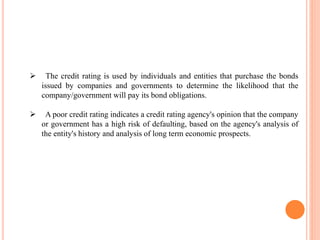  The credit rating is used by individuals and entities that purchase the bonds
issued by companies and governments to determine the likelihood that the
company/government will pay its bond obligations.
 A poor credit rating indicates a credit rating agency's opinion that the company
or government has a high risk of defaulting, based on the agency's analysis of
the entity's history and analysis of long term economic prospects.
 