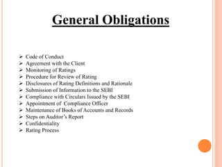 General Obligations
 Code of Conduct
 Agreement with the Client
 Monitoring of Ratings
 Procedure for Review of Rating
 Disclosures of Rating Definitions and Rationale
 Submission of Information to the SEBI
 Compliance with Circulars Issued by the SEBI
 Appointment of Compliance Officer
 Maintenance of Books of Accounts and Records
 Steps on Auditor’s Report
 Confidentiality
 Rating Process
 