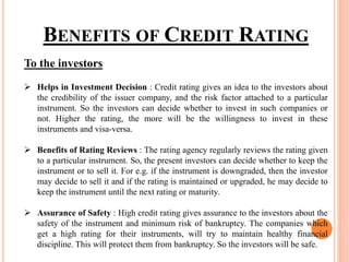 To the investors
 Helps in Investment Decision : Credit rating gives an idea to the investors about
the credibility of the issuer company, and the risk factor attached to a particular
instrument. So the investors can decide whether to invest in such companies or
not. Higher the rating, the more will be the willingness to invest in these
instruments and visa-versa.
 Benefits of Rating Reviews : The rating agency regularly reviews the rating given
to a particular instrument. So, the present investors can decide whether to keep the
instrument or to sell it. For e.g. if the instrument is downgraded, then the investor
may decide to sell it and if the rating is maintained or upgraded, he may decide to
keep the instrument until the next rating or maturity.
 Assurance of Safety : High credit rating gives assurance to the investors about the
safety of the instrument and minimum risk of bankruptcy. The companies which
get a high rating for their instruments, will try to maintain healthy financial
discipline. This will protect them from bankruptcy. So the investors will be safe.
BENEFITS OF CREDIT RATING
 