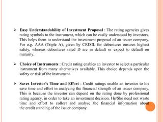  Easy Understandability of Investment Proposal : The rating agencies gives
rating symbols to the instrument, which can be easily understood by investors.
This helps them to understand the investment proposal of an issuer company.
For e.g. AAA (Triple A), given by CRISIL for debentures ensures highest
safety, whereas debentures rated D are in default or expect to default on
maturity.
 Choice of Instruments : Credit rating enables an investor to select a particular
instrument from many alternatives available. This choice depends upon the
safety or risk of the instrument.
 Saves Investor's Time and Effort : Credit ratings enable an investor to his
save time and effort in analyzing the financial strength of an issuer company.
This is because the investor can depend on the rating done by professional
rating agency, in order to take an investment decision. He/She need not waste
time and effort to collect and analyse the financial information about
the credit standing of the issuer company.
 