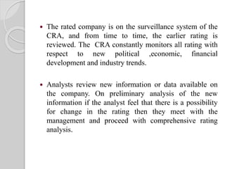  The rated company is on the surveillance system of the
CRA, and from time to time, the earlier rating is
reviewed. The CRA constantly monitors all rating with
respect to new political ,economic, financial
development and industry trends.
 Analysts review new information or data available on
the company. On preliminary analysis of the new
information if the analyst feel that there is a possibility
for change in the rating then they meet with the
management and proceed with comprehensive rating
analysis.
 