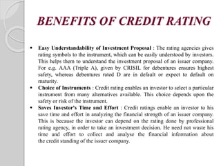 BENEFITS OF CREDIT RATING
 Easy Understandability of Investment Proposal : The rating agencies gives
rating symbols to the instrument, which can be easily understood by investors.
This helps them to understand the investment proposal of an issuer company.
For e.g. AAA (Triple A), given by CRISIL for debentures ensures highest
safety, whereas debentures rated D are in default or expect to default on
maturity.
 Choice of Instruments : Credit rating enables an investor to select a particular
instrument from many alternatives available. This choice depends upon the
safety or risk of the instrument.
 Saves Investor's Time and Effort : Credit ratings enable an investor to his
save time and effort in analyzing the financial strength of an issuer company.
This is because the investor can depend on the rating done by professional
rating agency, in order to take an investment decision. He need not waste his
time and effort to collect and analyse the financial information about
the credit standing of the issuer company.
 