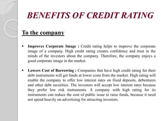 BENEFITS OF CREDIT RATING
To the company
 Improves Corporate Image : Credit rating helps to improve the corporate
image of a company. High credit rating creates confidence and trust in the
minds of the investors about the company. Therefore, the company enjoys a
good corporate image in the market.
 Lowers Cost of Borrowing : Companies that have high credit rating for their
debt instruments will get funds at lower costs from the market. High rating will
enable the company to offer low interest rates on fixed deposits, debentures
and other debt securities. The investors will accept low interest rates because
they prefer low risk instruments. A company with high rating for its
instruments can reduce the cost of public issue to raise funds, because it need
not spend heavily on advertising for attracting investors.
 