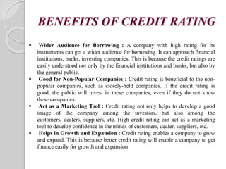 BENEFITS OF CREDIT RATING
 Wider Audience for Borrowing : A company with high rating for its
instruments can get a wider audience for borrowing. It can approach financial
institutions, banks, investing companies. This is because the credit ratings are
easily understood not only by the financial institutions and banks, but also by
the general public.
 Good for Non-Popular Companies : Credit rating is beneficial to the non-
popular companies, such as closely-held companies. If the credit rating is
good, the public will invest in these companies, even if they do not know
these companies.
 Act as a Marketing Tool : Credit rating not only helps to develop a good
image of the company among the investors, but also among the
customers, dealers, suppliers, etc. High credit rating can act as a marketing
tool to develop confidence in the minds of customers, dealer, suppliers, etc.
 Helps in Growth and Expansion : Credit rating enables a company to grow
and expand. This is because better credit rating will enable a company to get
finance easily for growth and expansion
 