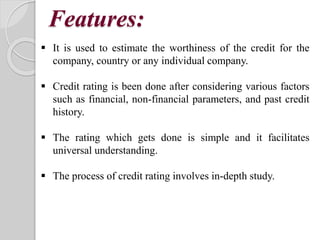 Features:
 It is used to estimate the worthiness of the credit for the
company, country or any individual company.
 Credit rating is been done after considering various factors
such as financial, non-financial parameters, and past credit
history.
 The rating which gets done is simple and it facilitates
universal understanding.
 The process of credit rating involves in-depth study.
 