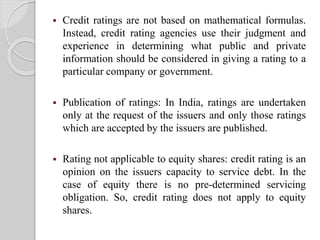  Credit ratings are not based on mathematical formulas.
Instead, credit rating agencies use their judgment and
experience in determining what public and private
information should be considered in giving a rating to a
particular company or government.
 Publication of ratings: In India, ratings are undertaken
only at the request of the issuers and only those ratings
which are accepted by the issuers are published.
 Rating not applicable to equity shares: credit rating is an
opinion on the issuers capacity to service debt. In the
case of equity there is no pre-determined servicing
obligation. So, credit rating does not apply to equity
shares.
 