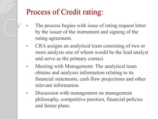 Process of Credit rating:
• The process begins with issue of rating request letter
by the issuer of the instrument and signing of the
rating agreement.
• CRA assigns an analytical team consisting of two or
more analysts one of whom would be the lead analyst
and serve as the primary contact.
• Meeting with Management- The analytical team
obtains and analyses information relating to its
financial statements, cash flow projections and other
relevant information.
• Discussion with management on management
philosophy, competitive position, financial policies
and future plans.
 