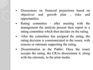  Discussions on financial projections based on
objectives and growth plan , risks and
opportunities.
 Rating committee - after meeting with the
management the analysts present their report to a
rating committee which then decides on the rating.
 After the committee has assigned the rating, the
rating decision is communicated to the issuer, with
reasons or rationale supporting the rating.
 Dissemination to the Public: Once the issuer
accepts the rating, the CRAs disseminate it, along
with the rationale, to the print media.
 