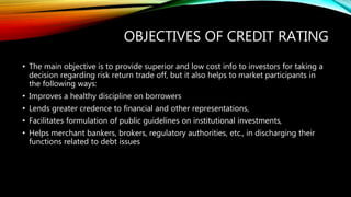 OBJECTIVES OF CREDIT RATING
• The main objective is to provide superior and low cost info to investors for taking a
decision regarding risk return trade off, but it also helps to market participants in
the following ways:
• Improves a healthy discipline on borrowers
• Lends greater credence to financial and other representations,
• Facilitates formulation of public guidelines on institutional investments,
• Helps merchant bankers, brokers, regulatory authorities, etc., in discharging their
functions related to debt issues
 