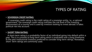 TYPES OF RATING
• SOVEREIGN CREDIT RATING:
A sovereign credit rating is the credit rating of a sovereign entity, i.e., a national
government. The sovereign credit rating indicates the risk level of the investing
environment of a country and is used by investors looking to invest abroad. It takes
political risk into account.
• SHORT TERM RATING:
A short-term rating is a probability factor of an individual going into default within a
year. This is in contrast to long-term rating which is evaluated over a long timeframe.
In the past institutional investors preferred to consider long-term ratings. Nowadays,
short- term ratings are commonly used.
 