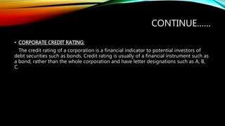 CONTINUE……
• CORPORATE CREDIT RATING:
The credit rating of a corporation is a financial indicator to potential investors of
debt securities such as bonds. Credit rating is usually of a financial instrument such as
a bond, rather than the whole corporation and have letter designations such as A, B,
C.
 