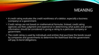 MEANING
• A credit rating evaluates the credit worthiness of a debtor, especially a business
(company) or a government.
• Credit ratings are not based on mathematical formulas. Instead, credit rating
agencies use their judgment and experience in determining what public and private
information should be considered in giving a rating to a particular company or
government.
• The credit rating is used by individuals and entities that purchase the bonds issued
by companies and governments to determine the likelihood that the government
will pay its bond obligations.
 