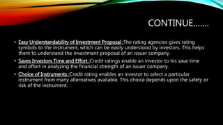 CONTINUE…….
• Easy Understandability of Investment Proposal :The rating agencies gives rating
symbols to the instrument, which can be easily understood by investors. This helps
them to understand the investment proposal of an issuer company.
• Saves Investors Time and Effort :Credit ratings enable an investor to his save time
and effort in analyzing the financial strength of an issuer company.
• Choice of Instruments :Credit rating enables an investor to select a particular
instrument from many alternatives available. This choice depends upon the safety or
risk of the instrument.
 