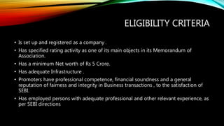 ELIGIBILITY CRITERIA
• Is set up and registered as a company .
• Has specified rating activity as one of its main objects in its Memorandum of
Association.
• Has a minimum Net worth of Rs 5 Crore.
• Has adequate Infrastructure .
• Promoters have professional competence, financial soundness and a general
reputation of fairness and integrity in Business transactions , to the satisfaction of
SEBI.
• Has employed persons with adequate professional and other relevant experience, as
per SEBI directions
 