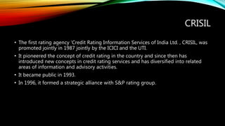 CRISIL
• The first rating agency ‘Credit Rating Information Services of India Ltd. , CRISIL, was
promoted jointly in 1987 jointly by the ICICI and the UTI.
• It pioneered the concept of credit rating in the country and since then has
introduced new concepts in credit rating services and has diversified into related
areas of information and advisory activities.
• It became public in 1993.
• In 1996, it formed a strategic alliance with S&P rating group.
 