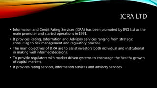 ICRA LTD
• Information and Credit Rating Services (ICRA) has been promoted by IFCI Ltd as the
main promoter and started operations in 1991.
• It provides Rating, Information and Advisory services ranging from strategic
consulting to risk management and regulatory practice.
• The main objectives of ICRA are to assist investors both individual and institutional
in making well informed decisions.
• To provide regulators with market driven systems to encourage the healthy growth
of capital markets.
• It provides rating services, information services and advisory services.
 