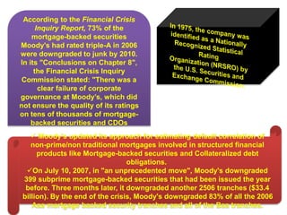  Moody’s updated its approach for estimating default correlation of
non-prime/non traditional mortgages involved in structured financial
products like Mortgage-backed securities and Collateralized debt
obligations.
On July 10, 2007, in "an unprecedented move", Moody's downgraded
399 subprime mortgage-backed securities that had been issued the year
before. Three months later, it downgraded another 2506 tranches ($33.4
billion). By the end of the crisis, Moody's downgraded 83% of all the 2006
Aaa mortgage backed security tranches and all of the Baa tranches.
According to the Financial Crisis
Inquiry Report, 73% of the
mortgage-backed securities
Moody's had rated triple-A in 2006
were downgraded to junk by 2010.
In its "Conclusions on Chapter 8",
the Financial Crisis Inquiry
Commission stated: "There was a
clear failure of corporate
governance at Moody’s, which did
not ensure the quality of its ratings
on tens of thousands of mortgage-
backed securities and CDOs
 