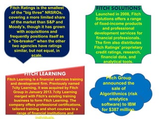 Fitch Ratings is the smallest
of the "big three" NRSROs,
covering a more limited share
of the market than S&P and
Moody's, though it has grown
with acquisitions and
frequently positions itself as
a "tie-breaker" when the other
two agencies have ratings
similar, but not equal, in
scale.
Fitch Group
announced the
sale of
Algorithmics (risk
analytics
software) to IBM
for $387 million.
FITCH SOLUTIONS
Launched in 2008, Fitch
Solutions offers a range
of fixed-income products
and professional
development services for
financial professionals.
The firm also distributes
Fitch Ratings' proprietary
credit ratings, research,
financial data, and
analytical tools.
FITCH LEARNING
Fitch Learning is a financial services training
and development firm. Previously named
7city Learning, it was acquired by Fitch
Group in January 2013. 7city Learning
merged with Fitch's existing training
business to form Fitch Learning. The
company offers professional certifications,
tailored training and short courses to a
range of financial institutions and
individuals.
 