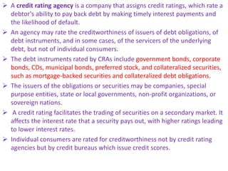  A credit rating agency is a company that assigns credit ratings, which rate a
debtor's ability to pay back debt by making timely interest payments and
the likelihood of default.
 An agency may rate the creditworthiness of issuers of debt obligations, of
debt instruments, and in some cases, of the servicers of the underlying
debt, but not of individual consumers.
 The debt instruments rated by CRAs include government bonds, corporate
bonds, CDs, municipal bonds, preferred stock, and collateralized securities,
such as mortgage-backed securities and collateralized debt obligations.
 The issuers of the obligations or securities may be companies, special
purpose entities, state or local governments, non-profit organizations, or
sovereign nations.
 A credit rating facilitates the trading of securities on a secondary market. It
affects the interest rate that a security pays out, with higher ratings leading
to lower interest rates.
 Individual consumers are rated for creditworthiness not by credit rating
agencies but by credit bureaus which issue credit scores.
 