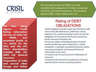 The first rating
agency ‘Credit
Rating Information
Services of India Ltd.
, CRISIL, was
promoted jointly in
1987 jointly by the
ICICI and the UTI.
Other shareholders
included ADB, LIC,
HDFC Ltd, General
Insurance
Corporation of India
and several other
foreign and Indian
Banks.
The principle function of CRISIL is to rate
mandated debt obligations of Indian Companies
chit fund, real estate developers, LPG Kerosene
dealers, NBFC, Indian states and so on.
Rating of DEBT
OBLIGATIONS
•Debt obligation includes rupee denominated credit
instruments like debentures, preference shares,
deposits, CD’s commercial papers and a structured
obligations of manufacturing ,finance companies,
banks, financial institutions etc.
•It ensures stable and healthy growth of capital
market by offering credit rating which is widely
acceptable. It provides increased disclosures, better
accounting standards and improved financial
information to the users.
•It reduces cost of issue by direct mobilization of
resources.
•It protects the interest of investors by constantly
monitoring the results of rated companies.
 