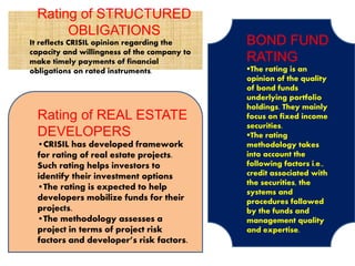 Rating of STRUCTURED
OBLIGATIONS
It reflects CRISIL opinion regarding the
capacity and willingness of the company to
make timely payments of financial
obligations on rated instruments.
Rating of REAL ESTATE
DEVELOPERS
•CRISIL has developed framework
for rating of real estate projects.
Such rating helps investors to
identify their investment options
•The rating is expected to help
developers mobilize funds for their
projects.
•The methodology assesses a
project in terms of project risk
factors and developer’s risk factors.
BOND FUND
RATING
The rating is an
opinion of the quality
of bond funds
underlying portfolio
holdings. They mainly
focus on fixed income
securities.
The rating
methodology takes
into account the
following factors i.e.,
credit associated with
the securities, the
systems and
procedures followed
by the funds and
management quality
and expertise.
 
